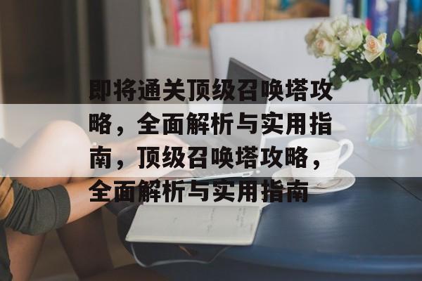 即将通关顶级召唤塔攻略,全面解析与实用指南,顶级召唤塔攻略,全面解析与实用指南 即将通关顶级召唤塔攻略,全面解析与实用指南,顶级召唤塔攻略,全面解析与实用指南