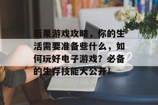 后果游戏攻略,你的生活需要准备些什么,如何玩好电子游戏?必备的生存技能大公开! 后果游戏攻略,你的生活需要准备些什么,如何玩好电子游戏?必备的生存技能大公开!