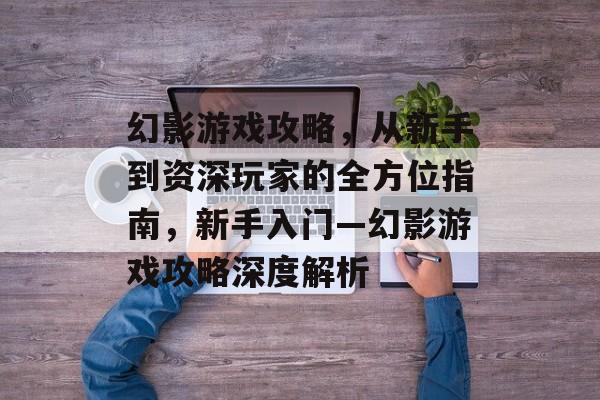 幻影游戏攻略，从新手到资深玩家的全方位指南，新手入门—幻影游戏攻略深度解析