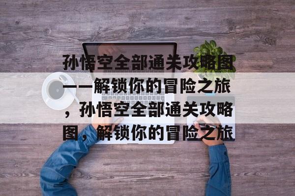 孙悟空全部通关攻略图——解锁你的冒险之旅,孙悟空全部通关攻略图,解锁你的冒险之旅 孙悟空全部通关攻略图——解锁你的冒险之旅,孙悟空全部通关攻略图,解锁你的冒险之旅