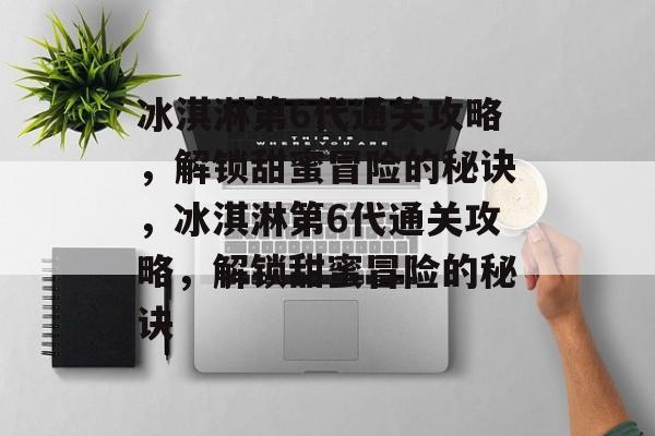 冰淇淋第6代通关攻略,解锁甜蜜冒险的秘诀,冰淇淋第6代通关攻略,解锁甜蜜冒险的秘诀 冰淇淋第6代通关攻略,解锁甜蜜冒险的秘诀,冰淇淋第6代通关攻略,解锁甜蜜冒险的秘诀