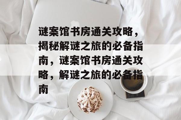 谜案馆书房通关攻略,揭秘解谜之旅的必备指南,谜案馆书房通关攻略,解谜之旅的必备指南 谜案馆书房通关攻略,揭秘解谜之旅的必备指南,谜案馆书房通关攻略,解谜之旅的必备指南