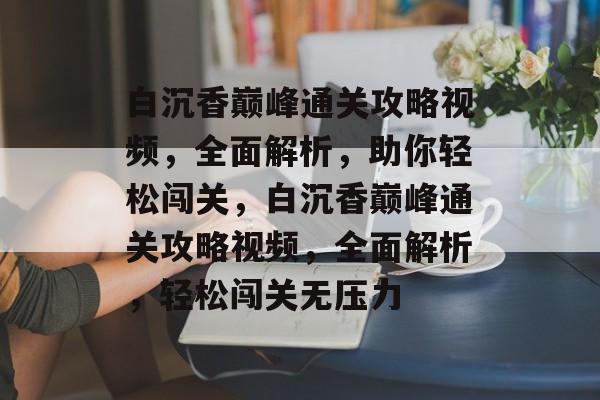 白沉香巅峰通关攻略视频，全面解析，助你轻松闯关，白沉香巅峰通关攻略视频，全面解析，轻松闯关无压力