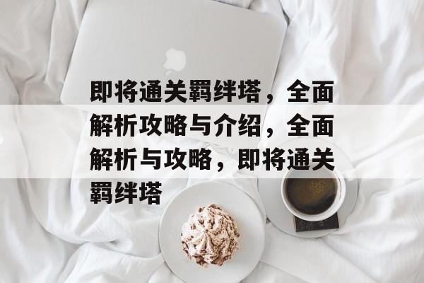 即将通关羁绊塔,全面解析攻略与介绍,全面解析与攻略,即将通关羁绊塔 即将通关羁绊塔,全面解析攻略与介绍,全面解析与攻略,即将通关羁绊塔