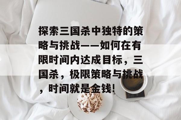 探索三国杀中独特的策略与挑战——如何在有限时间内达成目标,三国杀,极限策略与挑战,时间就是金钱! 探索三国杀中独特的策略与挑战——如何在有限时间内达成目标,三国杀,极限策略与挑战,时间就是金钱!