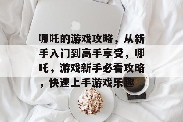 哪吒的游戏攻略,从新手入门到高手享受,哪吒,游戏新手必看攻略,快速上手游戏乐趣 哪吒的游戏攻略,从新手入门到高手享受,哪吒,游戏新手必看攻略,快速上手游戏乐趣