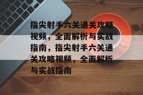 指尖射手六关通关攻略视频，全面解析与实战指南，指尖射手六关通关攻略视频，全面解析与实战指南