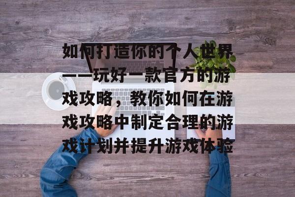 如何打造你的个人世界——玩好一款官方的游戏攻略,教你如何在游戏攻略中制定合理的游戏计划并提升游戏体验 如何打造你的个人世界——玩好一款官方的游戏攻略,教你如何在游戏攻略中制定合理的游戏计划并提升游戏体验