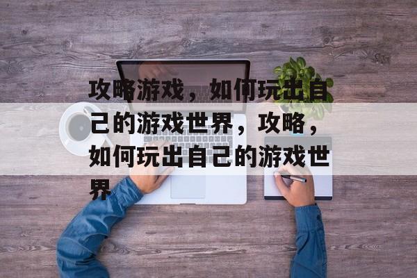 攻略游戏,如何玩出自己的游戏世界,攻略,如何玩出自己的游戏世界 攻略游戏,如何玩出自己的游戏世界,攻略,如何玩出自己的游戏世界