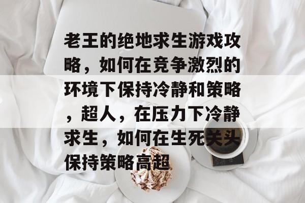 老王的绝地求生游戏攻略,如何在竞争激烈的环境下保持冷静和策略,超人,在压力下冷静求生,如何在生死关头保持策略高超 老王的绝地求生游戏攻略,如何在竞争激烈的环境下保持冷静和策略,超人,在压力下冷静求生,如何在生死关头保持策略高超