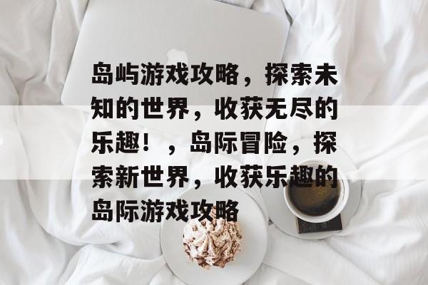 岛屿游戏攻略，探索未知的世界，收获无尽的乐趣！，岛际冒险，探索新世界，收获乐趣的岛际游戏攻略