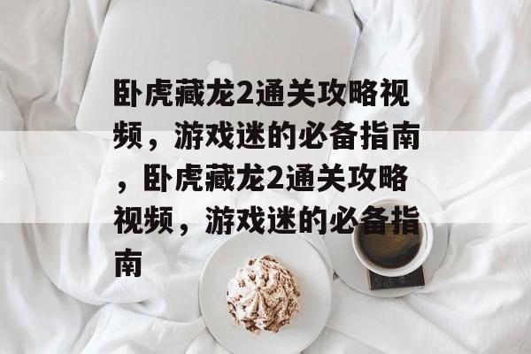 卧虎藏龙2通关攻略视频,游戏迷的必备指南,卧虎藏龙2通关攻略视频,游戏迷的必备指南 卧虎藏龙2通关攻略视频,游戏迷的必备指南,卧虎藏龙2通关攻略视频,游戏迷的必备指南