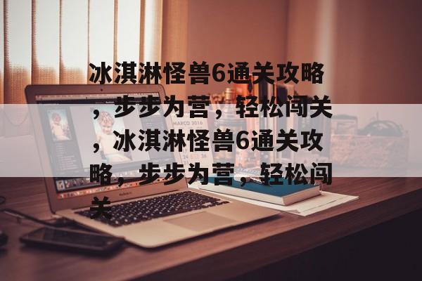 冰淇淋怪兽6通关攻略,步步为营,轻松闯关,冰淇淋怪兽6通关攻略,步步为营,轻松闯关 冰淇淋怪兽6通关攻略,步步为营,轻松闯关,冰淇淋怪兽6通关攻略,步步为营,轻松闯关