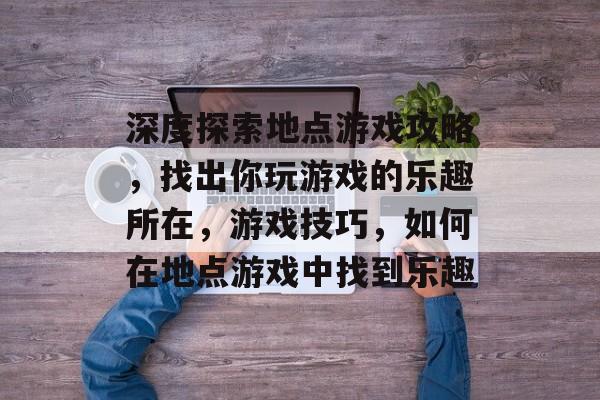 深度探索地点游戏攻略,找出你玩游戏的乐趣所在,游戏技巧,如何在地点游戏中找到乐趣 深度探索地点游戏攻略,找出你玩游戏的乐趣所在,游戏技巧,如何在地点游戏中找到乐趣