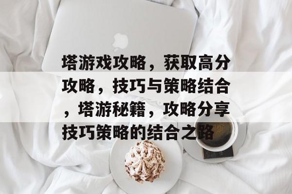 塔游戏攻略,获取高分攻略,技巧与策略结合,塔游秘籍,攻略分享技巧策略的结合之路 塔游戏攻略,获取高分攻略,技巧与策略结合,塔游秘籍,攻略分享技巧策略的结合之路