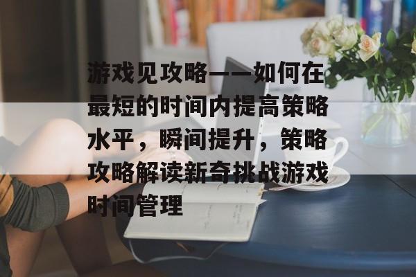 游戏见攻略——如何在最短的时间内提高策略水平,瞬间提升,策略攻略解读新奇挑战游戏时间管理 游戏见攻略——如何在最短的时间内提高策略水平,瞬间提升,策略攻略解读新奇挑战游戏时间管理