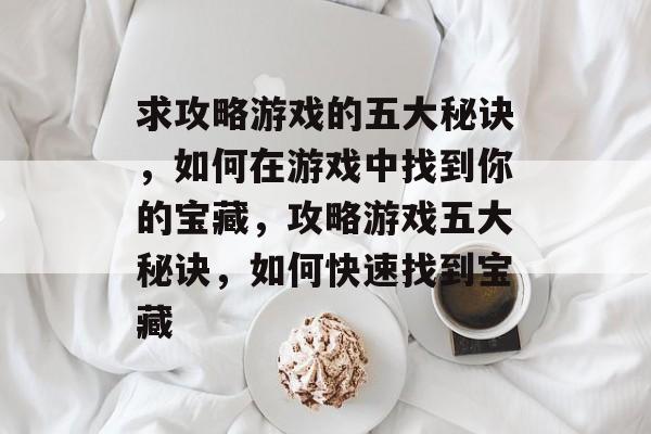 求攻略游戏的五大秘诀,如何在游戏中找到你的宝藏,攻略游戏五大秘诀,如何快速找到宝藏 求攻略游戏的五大秘诀,如何在游戏中找到你的宝藏,攻略游戏五大秘诀,如何快速找到宝藏