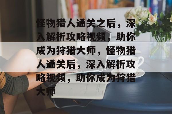 怪物猎人通关之后，深入解析攻略视频，助你成为狩猎大师，怪物猎人通关后，深入解析攻略视频，助你成为狩猎大师