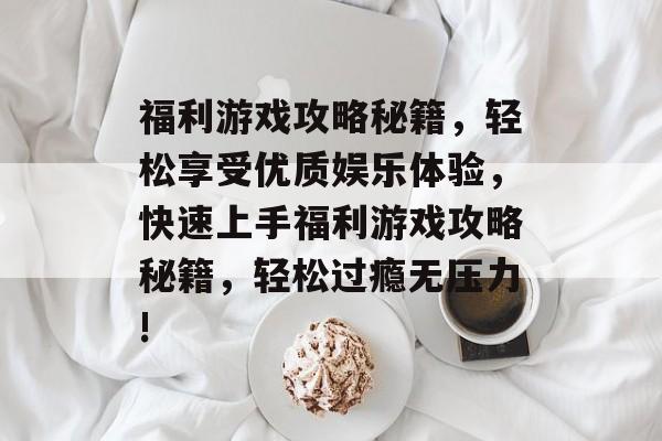 福利游戏攻略秘籍，轻松享受优质娱乐体验，快速上手福利游戏攻略秘籍，轻松过瘾无压力!