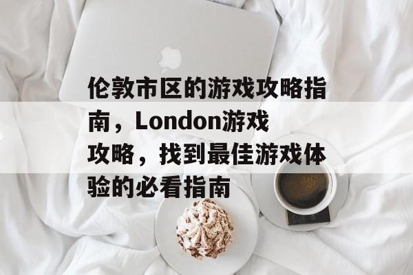 伦敦市区的游戏攻略指南,London游戏攻略,找到最佳游戏体验的必看指南 伦敦市区的游戏攻略指南,London游戏攻略,找到最佳游戏体验的必看指南