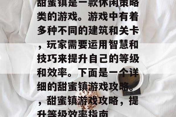 甜蜜镇是一款休闲策略类的游戏。游戏中有着多种不同的建筑和关卡,玩家需要运用智慧和技巧来提升自己的等级和效率。下面是一个详细的甜蜜镇游戏攻略。,甜蜜镇游戏攻略,提升等级效率指南 甜蜜镇是一款休闲策略类的游戏。游戏中有着多种不同的建筑和关卡,玩家需要运用智慧和技巧来提升自己的等级和效率。下面是一个详细的甜蜜镇游戏攻略。,甜蜜镇游戏攻略,提升等级效率指南