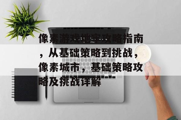 像素游戏地牢攻略指南，从基础策略到挑战，像素城市，基础策略攻略及挑战详解