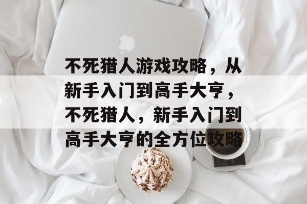 不死猎人游戏攻略，从新手入门到高手大亨，不死猎人，新手入门到高手大亨的全方位攻略