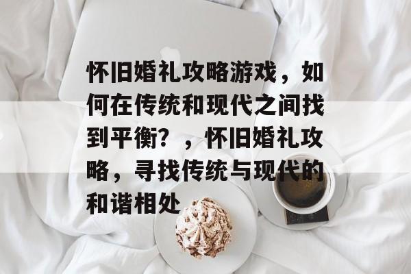 怀旧婚礼攻略游戏,如何在传统和现代之间找到平衡?,怀旧婚礼攻略,寻找传统与现代的和谐相处 怀旧婚礼攻略游戏,如何在传统和现代之间找到平衡?,怀旧婚礼攻略,寻找传统与现代的和谐相处