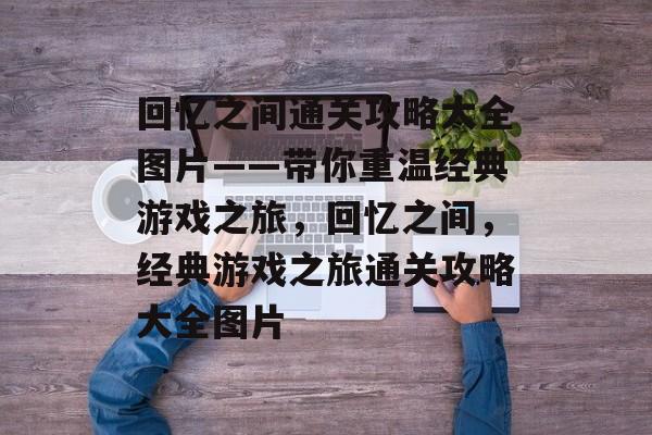 回忆之间通关攻略大全图片——带你重温经典游戏之旅,回忆之间,经典游戏之旅通关攻略大全图片 回忆之间通关攻略大全图片——带你重温经典游戏之旅,回忆之间,经典游戏之旅通关攻略大全图片