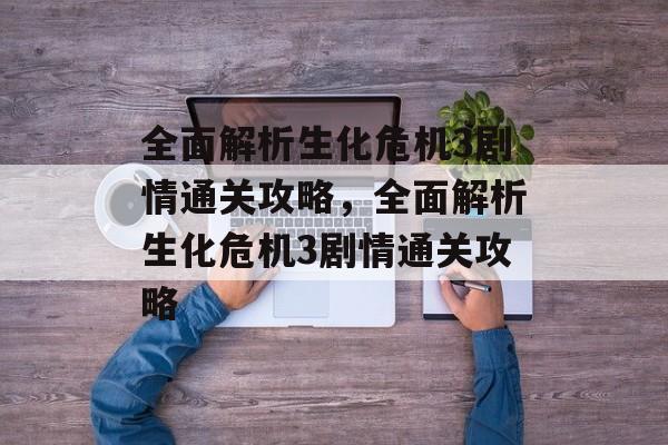 全面解析生化危机3剧情通关攻略，全面解析生化危机3剧情通关攻略