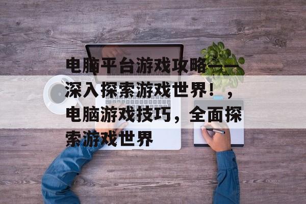 电脑平台游戏攻略——深入探索游戏世界!,电脑游戏技巧,全面探索游戏世界 电脑平台游戏攻略——深入探索游戏世界!,电脑游戏技巧,全面探索游戏世界