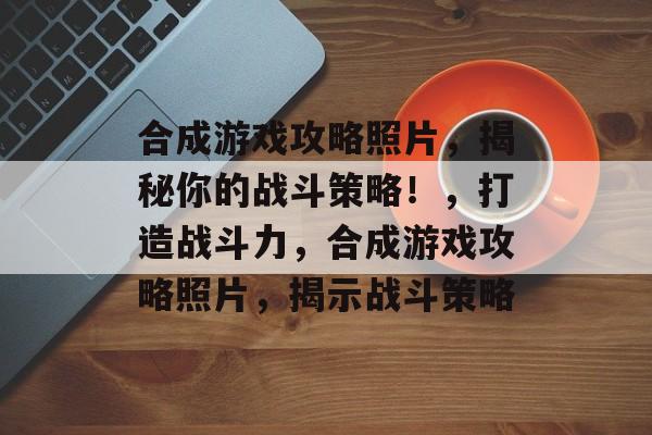 合成游戏攻略照片，揭秘你的战斗策略！，打造战斗力，合成游戏攻略照片，揭示战斗策略