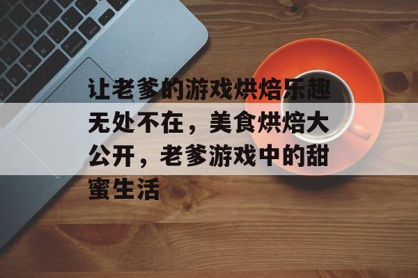 让老爹的游戏烘焙乐趣无处不在,美食烘焙大公开,老爹游戏中的甜蜜生活 让老爹的游戏烘焙乐趣无处不在,美食烘焙大公开,老爹游戏中的甜蜜生活