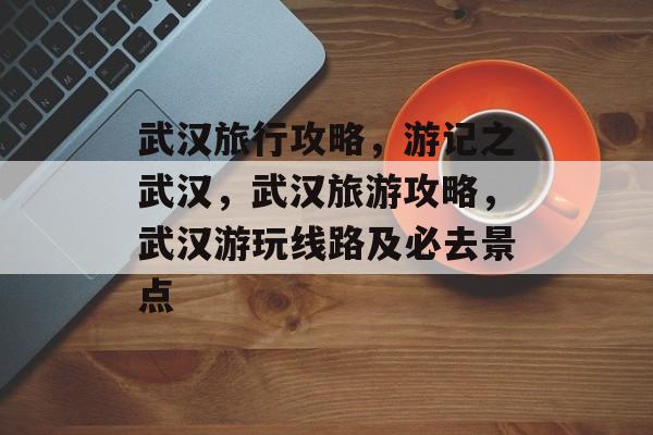 武汉旅行攻略,游记之武汉,武汉旅游攻略,武汉游玩线路及必去景点 武汉旅行攻略,游记之武汉,武汉旅游攻略,武汉游玩线路及必去景点