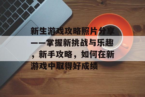 新生游戏攻略照片分享——掌握新挑战与乐趣，新手攻略，如何在新游戏中取得好成绩