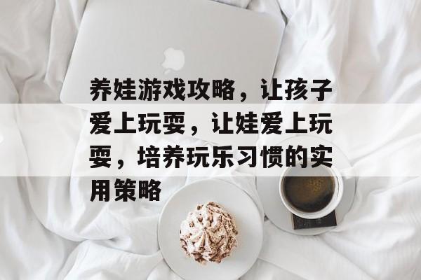 养娃游戏攻略,让孩子爱上玩耍,让娃爱上玩耍,培养玩乐习惯的实用策略 养娃游戏攻略,让孩子爱上玩耍,让娃爱上玩耍,培养玩乐习惯的实用策略
