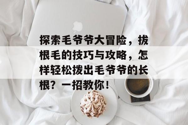 探索毛爷爷大冒险,拔根毛的技巧与攻略,怎样轻松拨出毛爷爷的长根?一招教你! 探索毛爷爷大冒险,拔根毛的技巧与攻略,怎样轻松拨出毛爷爷的长根?一招教你!