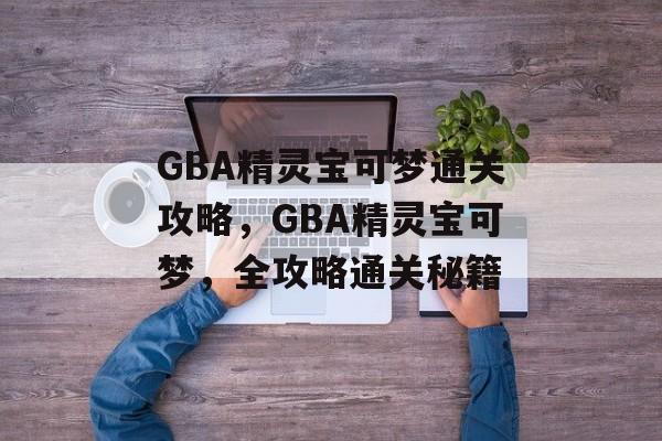 GBA精灵宝可梦通关攻略,GBA精灵宝可梦,全攻略通关秘籍 GBA精灵宝可梦通关攻略,GBA精灵宝可梦,全攻略通关秘籍