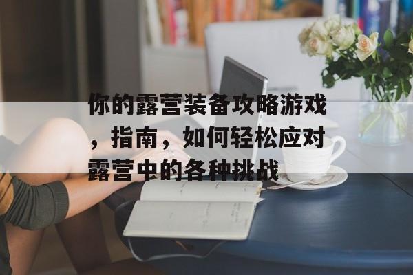 你的露营装备攻略游戏，指南，如何轻松应对露营中的各种挑战