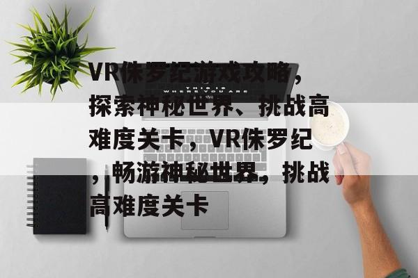VR侏罗纪游戏攻略,探索神秘世界、挑战高难度关卡,VR侏罗纪,畅游神秘世界,挑战高难度关卡 VR侏罗纪游戏攻略,探索神秘世界、挑战高难度关卡,VR侏罗纪,畅游神秘世界,挑战高难度关卡