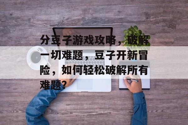 分豆子游戏攻略,破解一切难题,豆子开新冒险,如何轻松破解所有难题? 分豆子游戏攻略,破解一切难题,豆子开新冒险,如何轻松破解所有难题?