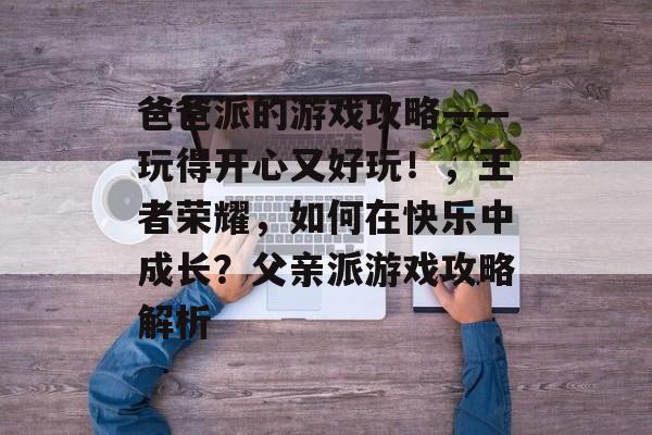 爸爸派的游戏攻略——玩得开心又好玩！，王者荣耀，如何在快乐中成长？父亲派游戏攻略解析
