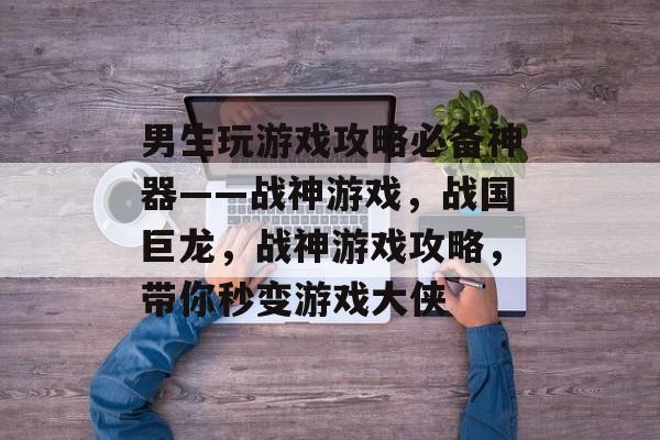 男生玩游戏攻略必备神器——战神游戏,战国巨龙,战神游戏攻略,带你秒变游戏大侠 男生玩游戏攻略必备神器——战神游戏,战国巨龙,战神游戏攻略,带你秒变游戏大侠