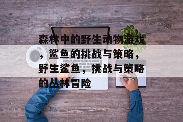 森林中的野生动物游戏,鲨鱼的挑战与策略,野生鲨鱼,挑战与策略的丛林冒险 森林中的野生动物游戏,鲨鱼的挑战与策略,野生鲨鱼,挑战与策略的丛林冒险