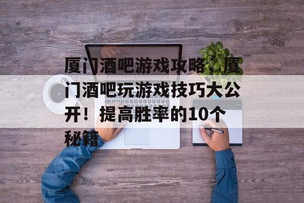 厦门酒吧游戏攻略，厦门酒吧玩游戏技巧大公开！提高胜率的10个秘籍