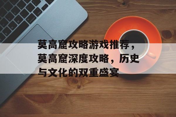 莫高窟攻略游戏推荐,莫高窟深度攻略,历史与文化的双重盛宴 莫高窟攻略游戏推荐,莫高窟深度攻略,历史与文化的双重盛宴