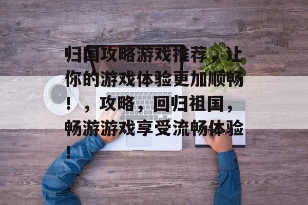 归国攻略游戏推荐，让你的游戏体验更加顺畅！，攻略，回归祖国，畅游游戏享受流畅体验！