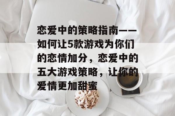 恋爱中的策略指南——如何让5款游戏为你们的恋情加分,恋爱中的五大游戏策略,让你的爱情更加甜蜜 恋爱中的策略指南——如何让5款游戏为你们的恋情加分,恋爱中的五大游戏策略,让你的爱情更加甜蜜