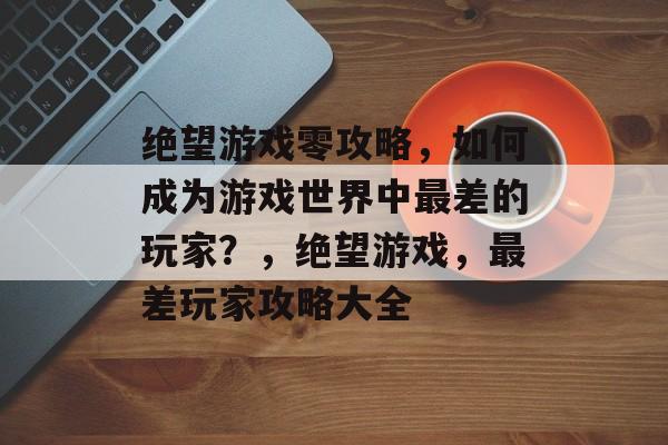 绝望游戏零攻略,如何成为游戏世界中最差的玩家?,绝望游戏,最差玩家攻略大全 绝望游戏零攻略,如何成为游戏世界中最差的玩家?,绝望游戏,最差玩家攻略大全