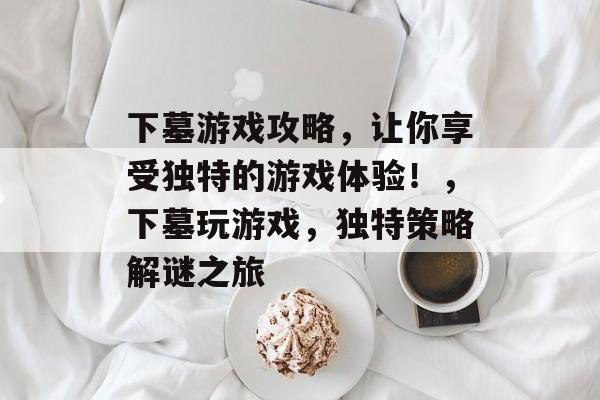 下墓游戏攻略,让你享受独特的游戏体验!,下墓玩游戏,独特策略解谜之旅 下墓游戏攻略,让你享受独特的游戏体验!,下墓玩游戏,独特策略解谜之旅